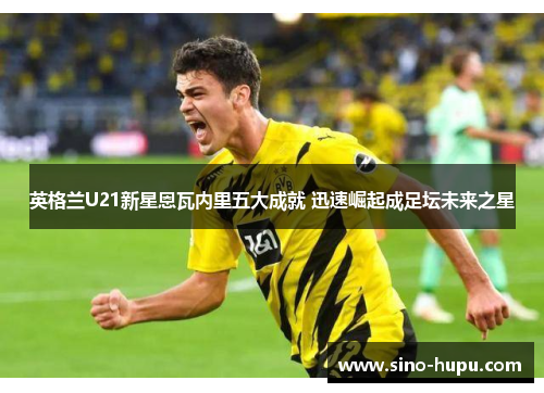 英格兰U21新星恩瓦内里五大成就 迅速崛起成足坛未来之星 英格兰U21新星恩瓦内里五大成就 迅速崛起成足坛未来之星