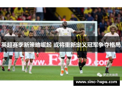 英超赛季新策略崛起 或将重新定义冠军争夺格局 英超赛季新策略崛起 或将重新定义冠军争夺格局