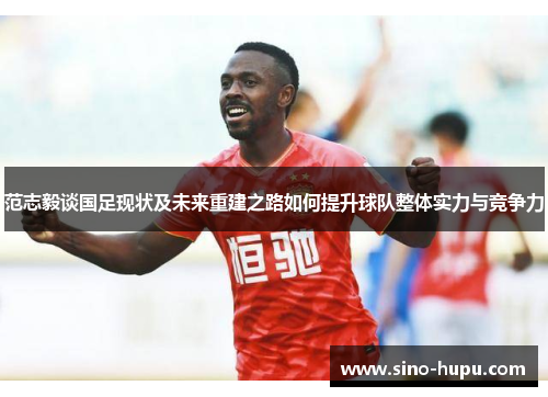 范志毅谈国足现状及未来重建之路如何提升球队整体实力与竞争力 范志毅谈国足现状及未来重建之路如何提升球队整体实力与竞争力