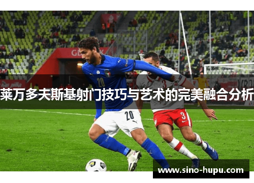 莱万多夫斯基射门技巧与艺术的完美融合分析 莱万多夫斯基射门技巧与艺术的完美融合分析