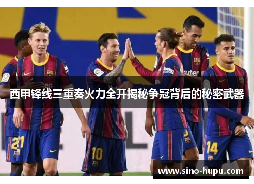 西甲锋线三重奏火力全开揭秘争冠背后的秘密武器 西甲锋线三重奏火力全开揭秘争冠背后的秘密武器