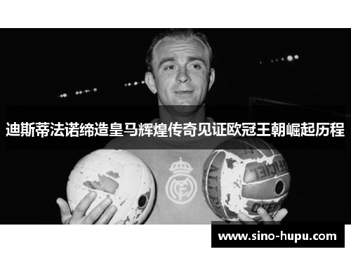 迪斯蒂法诺缔造皇马辉煌传奇见证欧冠王朝崛起历程 迪斯蒂法诺缔造皇马辉煌传奇见证欧冠王朝崛起历程