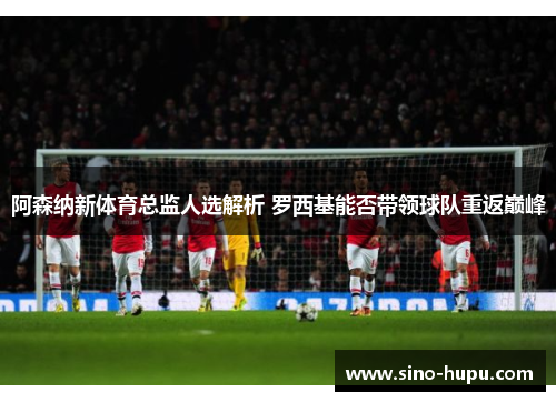 阿森纳新体育总监人选解析 罗西基能否带领球队重返巅峰 阿森纳新体育总监人选解析 罗西基能否带领球队重返巅峰
