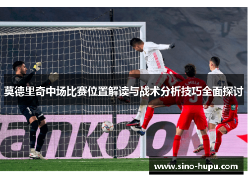 莫德里奇中场比赛位置解读与战术分析技巧全面探讨 莫德里奇中场比赛位置解读与战术分析技巧全面探讨