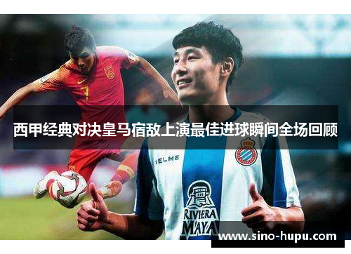西甲经典对决皇马宿敌上演最佳进球瞬间全场回顾 西甲经典对决皇马宿敌上演最佳进球瞬间全场回顾