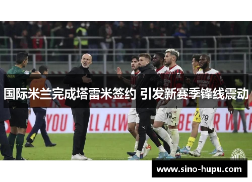 国际米兰完成塔雷米签约 引发新赛季锋线震动 国际米兰完成塔雷米签约 引发新赛季锋线震动