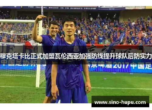 穆克塔卡比正式加盟瓦伦西亚加强防线提升球队后防实力 穆克塔卡比正式加盟瓦伦西亚加强防线提升球队后防实力