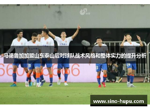 马德鲁加加盟山东泰山后对球队战术风格和整体实力的提升分析