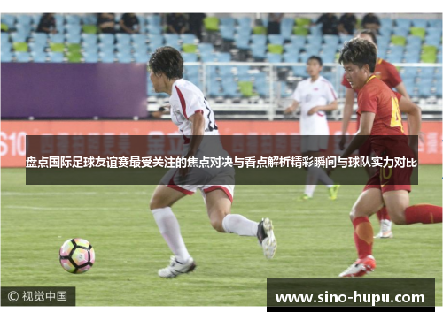 盘点国际足球友谊赛最受关注的焦点对决与看点解析精彩瞬间与球队实力对比 盘点国际足球友谊赛最受关注的焦点对决与看点解析精彩瞬间与球队实力对比