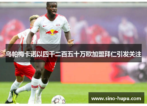 乌帕梅卡诺以四千二百五十万欧加盟拜仁引发关注 乌帕梅卡诺以四千二百五十万欧加盟拜仁引发关注