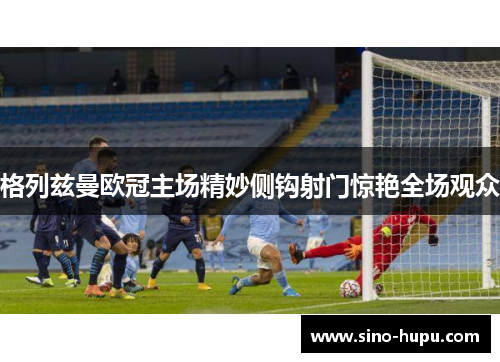 格列兹曼欧冠主场精妙侧钩射门惊艳全场观众